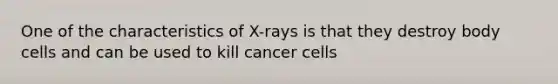 One of the characteristics of X-rays is that they destroy body cells and can be used to kill cancer cells