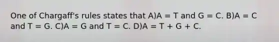 One of Chargaff's rules states that A)A = T and G = C. B)A = C and T = G. C)A = G and T = C. D)A = T + G + C.