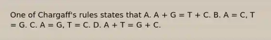 One of Chargaff's rules states that A. A + G = T + C. B. A = C, T = G. C. A = G, T = C. D. A + T = G + C.