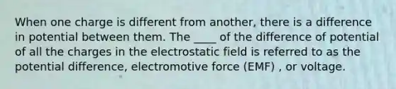 When one charge is different from another, there is a difference in potential between them. The ____ of the difference of potential of all the charges in the electrostatic field is referred to as the potential difference, electromotive force (EMF) , or voltage.