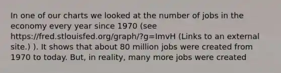 In one of our charts we looked at the number of jobs in the economy every year since 1970 (see https://fred.stlouisfed.org/graph/?g=ImvH (Links to an external site.) ). It shows that about 80 million jobs were created from 1970 to today. But, in reality, many more jobs were created