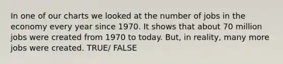 In one of our charts we looked at the number of jobs in the economy every year since 1970. It shows that about 70 million jobs were created from 1970 to today. But, in reality, many more jobs were created. TRUE/ FALSE