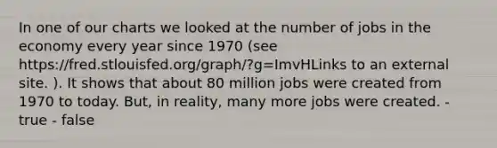 In one of our charts we looked at the number of jobs in the economy every year since 1970 (see https://fred.stlouisfed.org/graph/?g=ImvHLinks to an external site. ). It shows that about 80 million jobs were created from 1970 to today. But, in reality, many more jobs were created. - true - false