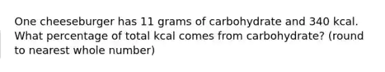 One cheeseburger has 11 grams of carbohydrate and 340 kcal. What percentage of total kcal comes from carbohydrate? (round to nearest whole number)