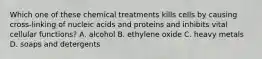 Which one of these chemical treatments kills cells by causing cross-linking of nucleic acids and proteins and inhibits vital cellular functions? A. alcohol B. ethylene oxide C. heavy metals D. soaps and detergents