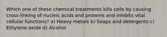 Which one of these chemical treatments kills cells by causing cross-linking of nucleic acids and proteins and inhibits vital cellular functions? a) Heavy metals b) Soaps and detergents c) Ethylene oxide d) Alcohol