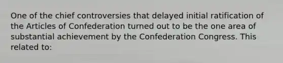 One of the chief controversies that delayed initial ratification of the Articles of Confederation turned out to be the one area of substantial achievement by the Confederation Congress. This related to: