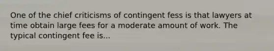 One of the chief criticisms of contingent fess is that lawyers at time obtain large fees for a moderate amount of work. The typical contingent fee is...