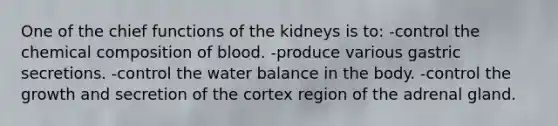 One of the chief functions of the kidneys is to: -control the chemical composition of blood. -produce various gastric secretions. -control the water balance in the body. -control the growth and secretion of the cortex region of the adrenal gland.