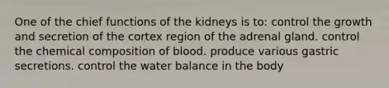 One of the chief functions of the kidneys is to: control the growth and secretion of the cortex region of the adrenal gland. control the chemical composition of blood. produce various gastric secretions. control the water balance in the body