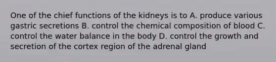 One of the chief functions of the kidneys is to A. produce various gastric secretions B. control the <a href='https://www.questionai.com/knowledge/kyw8ckUHTv-chemical-composition' class='anchor-knowledge'>chemical composition</a> of blood C. control the water balance in the body D. control the growth and secretion of the cortex region of the adrenal gland