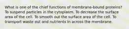 What is one of the chief functions of membrane-bound proteins? To suspend particles in the cytoplasm. To decrease the surface area of the cell. To smooth out the surface area of the cell. To transport waste out and nutrients in across the membrane.