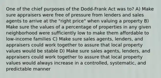 One of the chief purposes of the Dodd-Frank Act was to? A) Make sure appraisers were free of pressure from lenders and sales agents to arrive at the "right price" when valuing a property B) Make sure the values of a percentage of properties in any given neighborhood were sufficiently low to make them affordable to low-income families C) Make sure sales agents, lenders, and appraisers could work together to assure that local property values would be stable D) Make sure sales agents, lenders, and appraisers could work together to assure that local property values would always increase in a controlled, systematic, and predictable manner