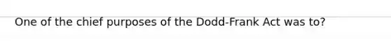 One of the chief purposes of the Dodd-Frank Act was to?