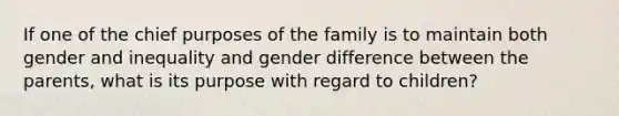 If one of the chief purposes of the family is to maintain both gender and inequality and gender difference between the parents, what is its purpose with regard to children?