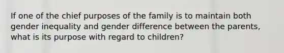 If one of the chief purposes of the family is to maintain both gender inequality and gender difference between the parents, what is its purpose with regard to children?