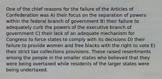 One of the chief reasons for the failure of the Articles of Confederation was A) their focus on the separation of powers within the federal branch of government B) their failure to adequately curb the powers of the executive branch of government C) their lack of an adequate mechanism for Congress to force states to comply with its decisions D) their failure to provide women and free blacks with the right to vote E) their strict tax collections provisions. These raised resentments among the people in the smaller states who believed that they were being overtaxed while residents of the larger states were being undertaxed.