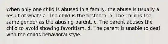 When only one child is abused in a family, the abuse is usually a result of what? a. The child is the firstborn. b. The child is the same gender as the abusing parent. c. The parent abuses the child to avoid showing favoritism. d. The parent is unable to deal with the childs behavioral style.