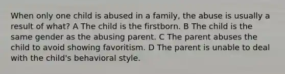 When only one child is abused in a family, the abuse is usually a result of what? A The child is the firstborn. B The child is the same gender as the abusing parent. C The parent abuses the child to avoid showing favoritism. D The parent is unable to deal with the child's behavioral style.