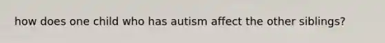 how does one child who has autism affect the other siblings?