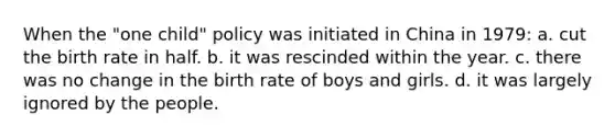 When the "one child" policy was initiated in China in 1979: a. cut the birth rate in half. b. it was rescinded within the year. c. there was no change in the birth rate of boys and girls. d. it was largely ignored by the people.