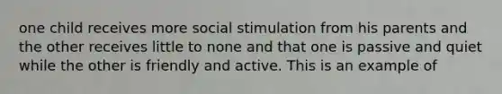 one child receives more social stimulation from his parents and the other receives little to none and that one is passive and quiet while the other is friendly and active. This is an example of