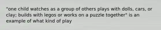 "one child watches as a group of others plays with dolls, cars, or clay; builds with legos or works on a puzzle together" is an example of what kind of play