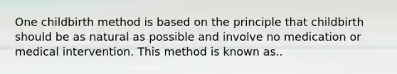 One childbirth method is based on the principle that childbirth should be as natural as possible and involve no medication or medical intervention. This method is known as..