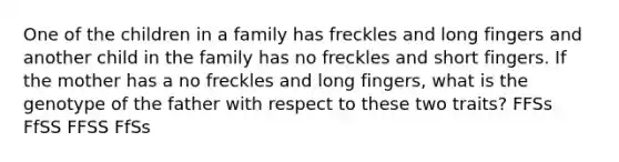 One of the children in a family has freckles and long fingers and another child in the family has no freckles and short fingers. If the mother has a no freckles and long fingers, what is the genotype of the father with respect to these two traits? FFSs FfSS FFSS FfSs