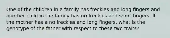 One of the children in a family has freckles and long fingers and another child in the family has no freckles and short fingers. If the mother has a no freckles and long fingers, what is the genotype of the father with respect to these two traits?