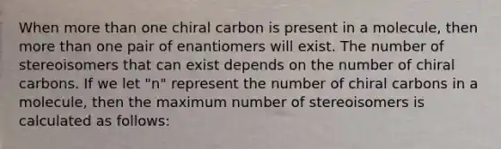 When more than one chiral carbon is present in a molecule, then more than one pair of enantiomers will exist. The number of stereoisomers that can exist depends on the number of chiral carbons. If we let "n" represent the number of chiral carbons in a molecule, then the maximum number of stereoisomers is calculated as follows: