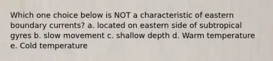 Which one choice below is NOT a characteristic of eastern boundary currents? a. located on eastern side of subtropical gyres b. slow movement c. shallow depth d. Warm temperature e. Cold temperature