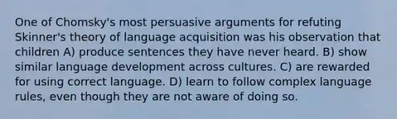 One of Chomsky's most persuasive arguments for refuting Skinner's theory of language acquisition was his observation that children A) produce sentences they have never heard. B) show similar language development across cultures. C) are rewarded for using correct language. D) learn to follow complex language rules, even though they are not aware of doing so.