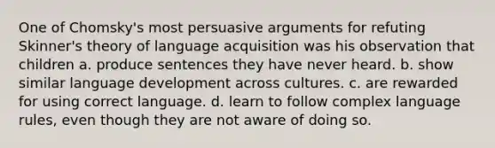 One of Chomsky's most persuasive arguments for refuting Skinner's theory of language acquisition was his observation that children a. produce sentences they have never heard. b. show similar language development across cultures. c. are rewarded for using correct language. d. learn to follow complex language rules, even though they are not aware of doing so.