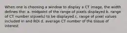 When one is choosing a window to display a CT image, the width defines the: a. midpoint of the range of pixels displayed b. range of CT number s(pixels) to be displayed c. range of pixel values included in and ROI d. average CT number of the tissue of interest