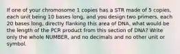 If one of your chromosome 1 copies has a STR made of 5 copies, each unit being 10 bases long, and you design two primers, each 20 bases long, directly flanking this area of DNA, what would be the length of the PCR product from this section of DNA? Write only the whole NUMBER, and no decimals and no other unit or symbol.