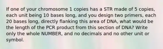 If one of your chromosome 1 copies has a STR made of 5 copies, each unit being 10 bases long, and you design two primers, each 20 bases long, directly flanking this area of DNA, what would be the length of the PCR product from this section of DNA? Write only the whole NUMBER, and no decimals and no other unit or symbol.