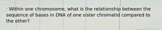 · Within one chromosome, what is the relationship between the sequence of bases in DNA of one sister chromatid compared to the other?