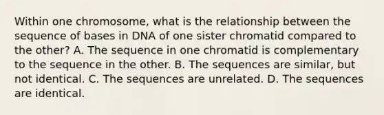 Within one chromosome, what is the relationship between the sequence of bases in DNA of one sister chromatid compared to the other? A. The sequence in one chromatid is complementary to the sequence in the other. B. The sequences are similar, but not identical. C. The sequences are unrelated. D. The sequences are identical.