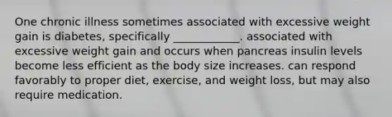 One chronic illness sometimes associated with excessive weight gain is diabetes, specifically ____________. associated with excessive weight gain and occurs when pancreas insulin levels become less efficient as the body size increases. can respond favorably to proper diet, exercise, and weight loss, but may also require medication.