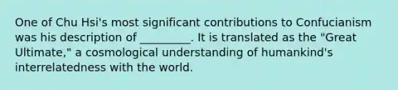 One of Chu Hsi's most significant contributions to Confucianism was his description of _________. It is translated as the "Great Ultimate," a cosmological understanding of humankind's interrelatedness with the world.