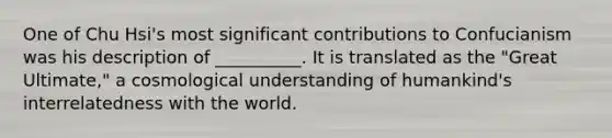 One of Chu Hsi's most significant contributions to Confucianism was his description of __________. It is translated as the "Great Ultimate," a cosmological understanding of humankind's interrelatedness with the world.