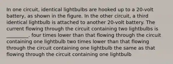 In one circuit, identical lightbulbs are hooked up to a 20-volt battery, as shown in the figure. In the other circuit, a third identical lightbulb is attached to another 20-volt battery. The current flowing through the circuit containing two lightbulbs is _________. four times lower than that flowing through the circuit containing one lightbulb two times lower than that flowing through the circuit containing one lightbulb the same as that flowing through the circuit containing one lightbulb