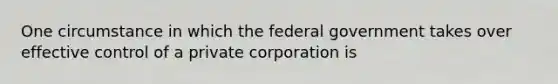 One circumstance in which the federal government takes over effective control of a private corporation is