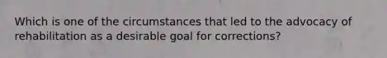 Which is one of the circumstances that led to the advocacy of rehabilitation as a desirable goal for corrections?