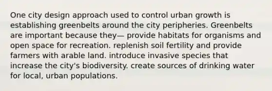 One city design approach used to control urban growth is establishing greenbelts around the city peripheries. Greenbelts are important because they— provide habitats for organisms and open space for recreation. replenish soil fertility and provide farmers with arable land. introduce invasive species that increase the city's biodiversity. create sources of drinking water for local, urban populations.