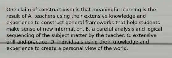 One claim of constructivism is that meaningful learning is the result of A. teachers using their extensive knowledge and experience to construct general frameworks that help students make sense of new information. B. a careful analysis and logical sequencing of the subject matter by the teacher. C. extensive drill and practice. D. individuals using their knowledge and experience to create a personal view of the world.