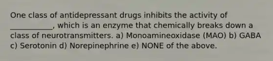 One class of antidepressant drugs inhibits the activity of ___________, which is an enzyme that chemically breaks down a class of neurotransmitters. a) Monoamineoxidase (MAO) b) GABA c) Serotonin d) Norepinephrine e) NONE of the above.