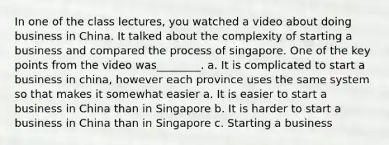 In one of the class lectures, you watched a video about doing business in China. It talked about the complexity of starting a business and compared the process of singapore. One of the key points from the video was________. a. It is complicated to start a business in china, however each province uses the same system so that makes it somewhat easier a. It is easier to start a business in China than in Singapore b. It is harder to start a business in China than in Singapore c. Starting a business