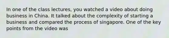 In one of the class lectures, you watched a video about doing business in China. It talked about the complexity of starting a business and compared the process of singapore. One of the key points from the video was